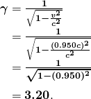 $\begin{array}{r @{{}={}}l} \boldsymbol{\gamma} & \boldsymbol{\frac{1}{\sqrt{1 - \frac{v^2}{c^2}}}} \\[1em] & \boldsymbol{\frac{1}{\sqrt{1 - \frac{(0.950c)^2}{c^2}}}} \\[1em] & \boldsymbol{\frac{1}{\sqrt{1 - (0.950)^2}}} \\[1em] & \boldsymbol{3.20}. \end{array}$