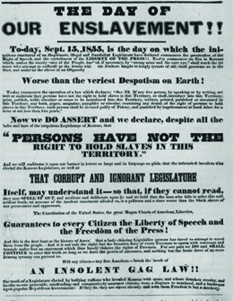A poster reads “The Day of Our Enslavement!!—To-day, September 15, 1855, is the day on which the iniquitous enactment of the illegitimate, illegal and fraudulent Legislature has declared commences the prostration of the right of speech and the curtailment of the liberty of the press. To-day commences an era in Kansas which, unless the sturdy voice of the people, backed, if necessary, by ‘strong arms and the sure eye,’ shall teach the tyrants who attempt to enthrall us, the lesson which our fathers taught the kingly tyrants of old, shall prostrate us in the dust, and make us the slave of an oligarchy worse than the veriest despotism on earth. / To-day commences the operation of a law which declares: ‘SEC.12, If any free person, by speaking or by writing, assert or maintain that persons have not the right to hold slaves in this Territory, or shall introduce into this Territory, print, publish, write, circulate or cause to be introduced into this Territory, written, printed, published or circulated in this Territory any book, paper, magazine, pamphlet or circular, containing any denial of the right of persons to hold slaves in this Territory, such person shall be deemed guilty of felony and punished by imprisonment at hard labor for a term of not less than two years.’ / Now we do assert and declare, despite all the bolts and bars of the iniquitous Legislature of Kansas, ‘that persons have not the right to hold slaves in this Territory,’ and we will emblazon it upon our banner in letters so large and in language so plain that the infatuated invaders who elected the Kansas Legislature, as well as that corrupt and ignorant Legislature itself, may understand it, so that, if they cannot read they may spell it out, and meditate and deliberate upon it; and we hold that the man who fails to utter this self-evident truth, on account of the insolent enactment alluded to, is a poltroon and a slave—worse than the Black slaves of our persecutors and oppressors. / The Constitution of the United States—the great Magna Carta of American liberties—guarantees to every citizen the liberty of speech and the freedom of the press. And this is the first time in the history of America that a body claiming legislative powers has dared to attempt to wrest them from the people. And it is not only the right, but bounden duty of every freeman to spurn with contempt and trample underfoot any enactment which thus basely violates the rights of freemen. For our part we do, and shall continue to, utter this truth so long as we have the power of utterance, and nothing but the brute force of an overbearing tyranny can prevent us. / Will any citizen—any free American—brook the insult of an insolent gag law, the work of a legislature enacted by bullying ruffians who invaded Kansas with arms, and whose drunken revelry and insults to our peaceable, unoffending and comparatively unarmed citizens were a disgrace to manhood, and a burlesque upon popular Republican government? If they do, they are slaves already, and with them freedom is but a mockery.”